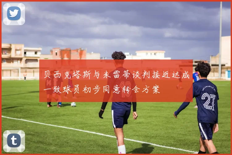 贝西克塔斯与米雷蒂谈判接近达成一致球员初步同意转会方案