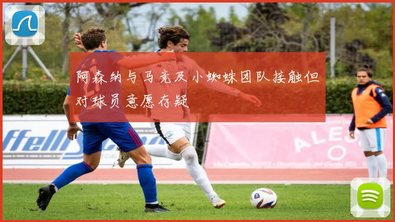 阿森纳与马竞及小蜘蛛团队接触但对球员意愿存疑
