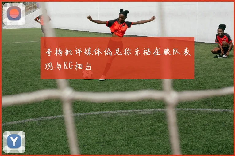 夸梅批评媒体偏见称乐福在狼队表现与KG相当