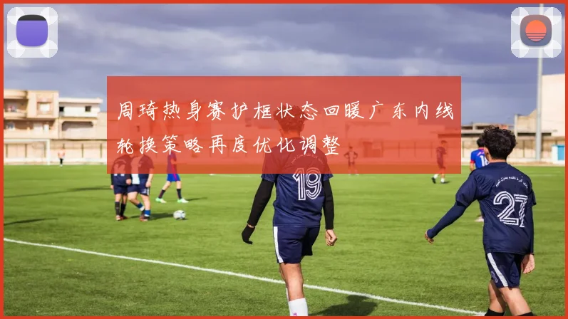 周琦热身赛护框状态回暖广东内线轮换策略再度优化调整