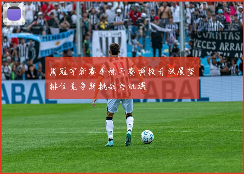 周冠宇新赛季练习赛调校升级展望排位竞争新挑战与机遇