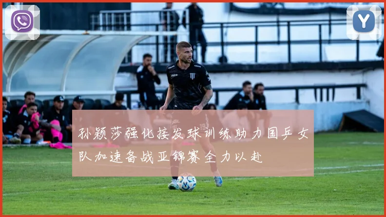 孙颖莎强化接发球训练助力国乒女队加速备战亚锦赛全力以赴