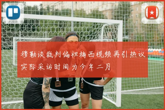 穆勒谈裁判偏袒梅西视频再引热议实际采访时间为今年二月