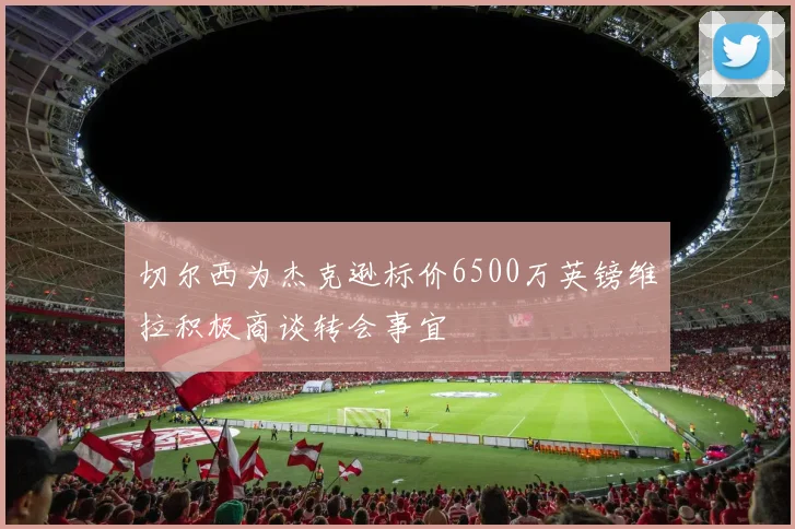 切尔西为杰克逊标价6500万英镑维拉积极商谈转会事宜