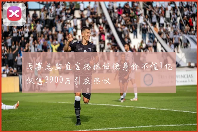 马赛总监直言格林伍德身价不值1亿仅售3900万引发热议